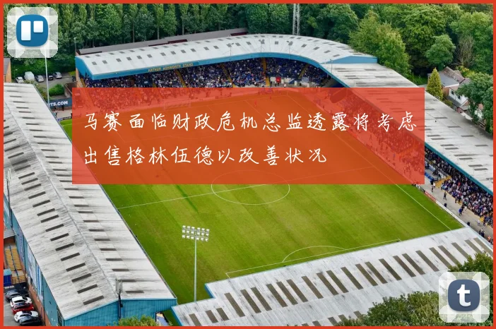 马赛面临财政危机总监透露将考虑出售格林伍德以改善状况