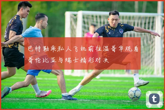 巴特勒乘私人飞机前往温哥华观看哥伦比亚与瑞士精彩对决