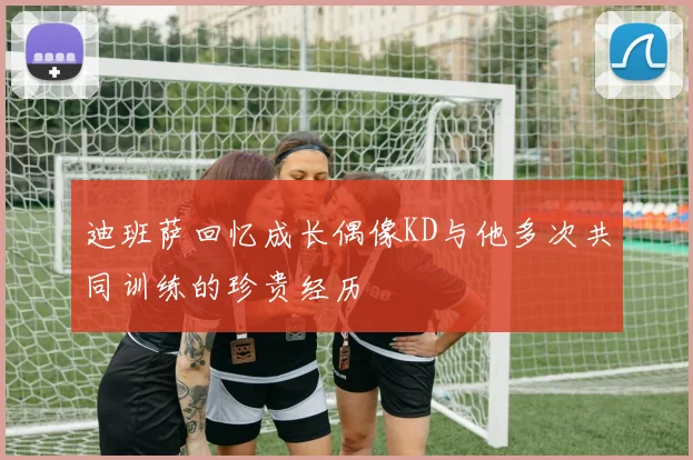迪班萨回忆成长偶像KD与他多次共同训练的珍贵经历