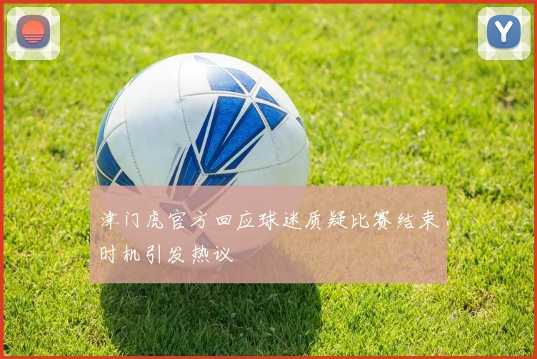 津门虎官方回应球迷质疑比赛结束时机引发热议
