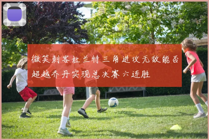 微笑刺客杜兰特三角进攻无敌能否超越乔丹实现总决赛六连胜