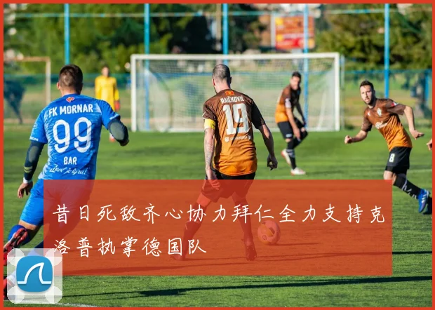 昔日死敌齐心协力拜仁全力支持克洛普执掌德国队